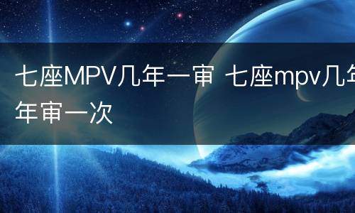七座MPV几年一审 七座mpv几年年审一次