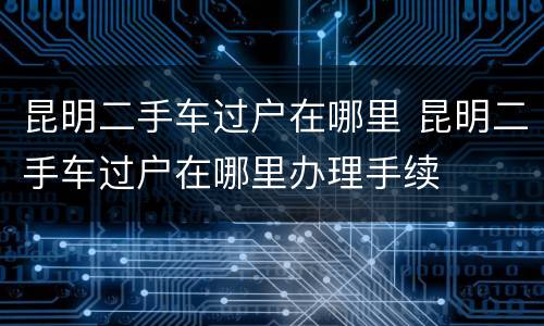 昆明二手车过户在哪里 昆明二手车过户在哪里办理手续