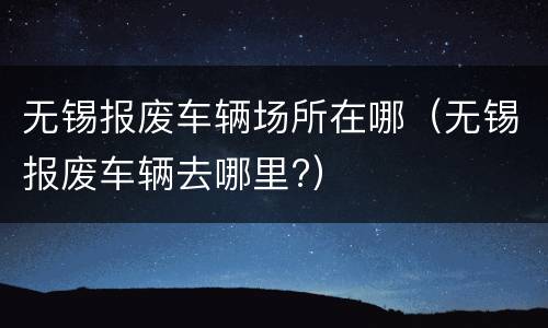 无锡报废车辆场所在哪（无锡报废车辆去哪里?）