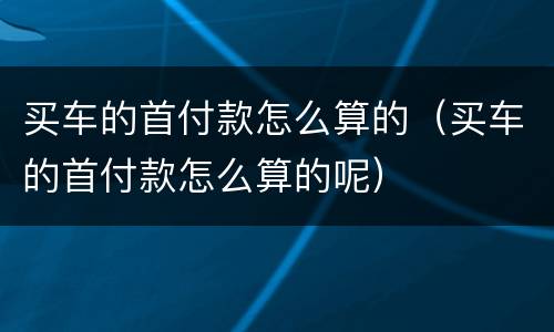 买车的首付款怎么算的（买车的首付款怎么算的呢）