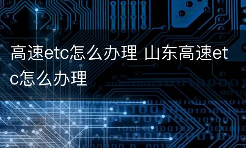 高速etc怎么办理 山东高速etc怎么办理