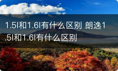 1.5l和1.6l有什么区别 朗逸1.5l和1.6l有什么区别
