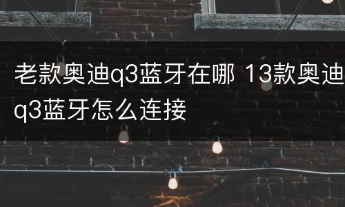 老款奥迪q3蓝牙在哪 13款奥迪q3蓝牙怎么连接