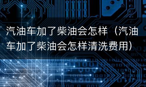 汽油车加了柴油会怎样（汽油车加了柴油会怎样清洗费用）