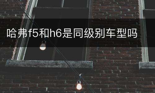 哈弗f5和h6是同级别车型吗