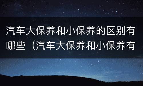 汽车大保养和小保养的区别有哪些（汽车大保养和小保养有啥区别）