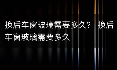 换后车窗玻璃需要多久？ 换后车窗玻璃需要多久