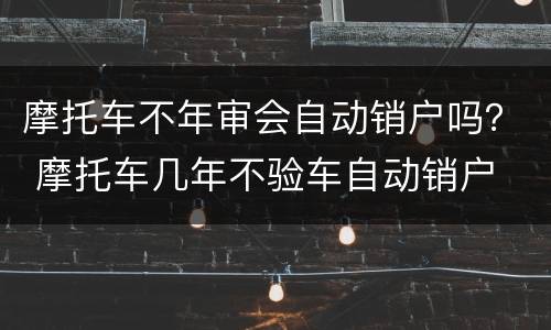 摩托车不年审会自动销户吗？ 摩托车几年不验车自动销户