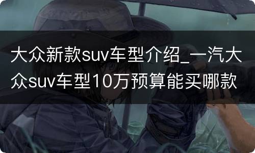大众新款suv车型介绍_一汽大众suv车型10万预算能买哪款