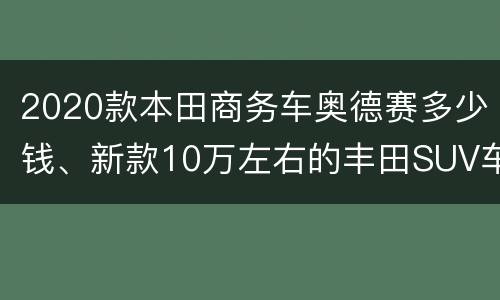 2020款本田商务车奥德赛多少钱、新款10万左右的丰田SUV车型报价大全