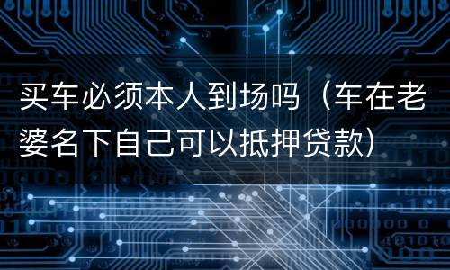 买车必须本人到场吗（车在老婆名下自己可以抵押贷款）