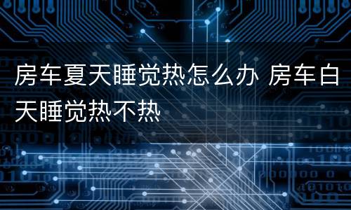 房车夏天睡觉热怎么办 房车白天睡觉热不热