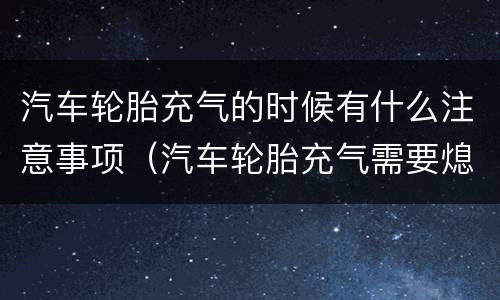 汽车轮胎充气的时候有什么注意事项（汽车轮胎充气需要熄火吗）