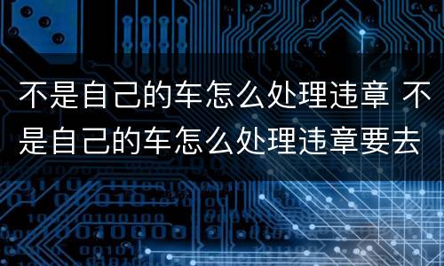 不是自己的车怎么处理违章 不是自己的车怎么处理违章要去交警吗?