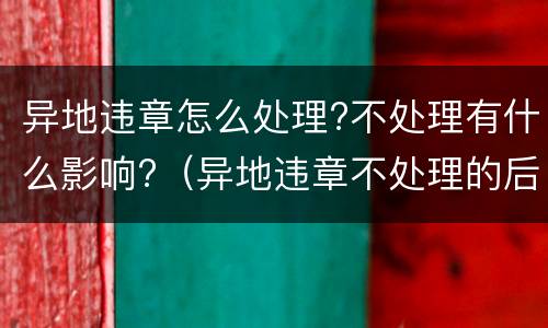 异地违章怎么处理?不处理有什么影响?（异地违章不处理的后果）