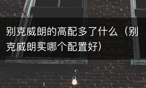 别克威朗的高配多了什么（别克威朗买哪个配置好）