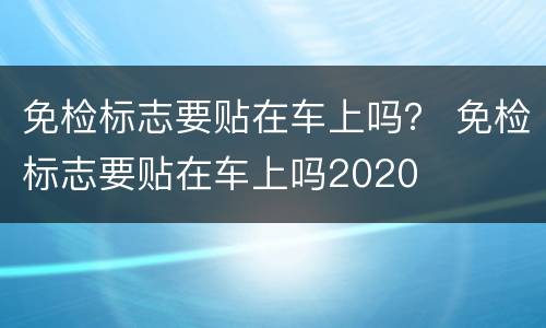 免检标志要贴在车上吗？ 免检标志要贴在车上吗2020