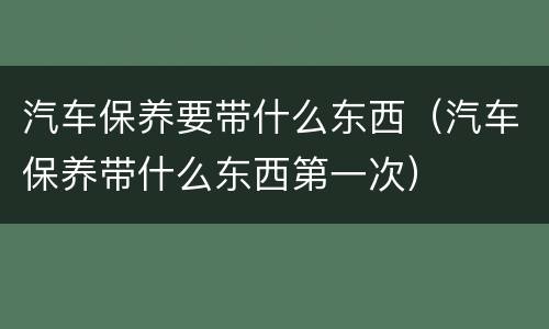 汽车保养要带什么东西（汽车保养带什么东西第一次）