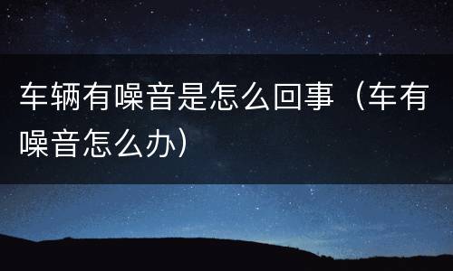 车辆有噪音是怎么回事（车有噪音怎么办）