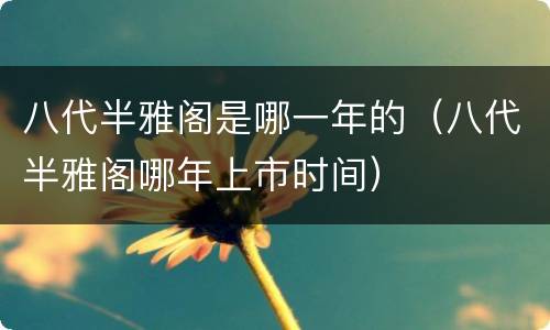 八代半雅阁是哪一年的（八代半雅阁哪年上市时间）