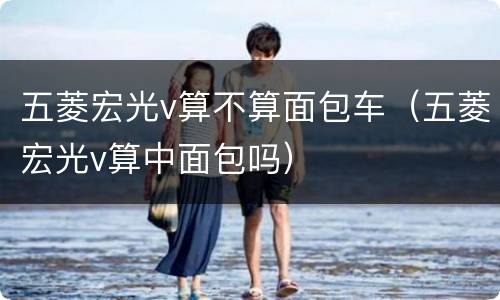五菱宏光v算不算面包车（五菱宏光v算中面包吗）