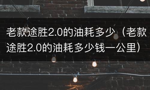 老款途胜2.0的油耗多少（老款途胜2.0的油耗多少钱一公里）