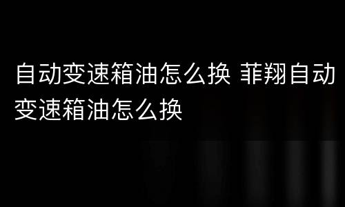 自动变速箱油怎么换 菲翔自动变速箱油怎么换