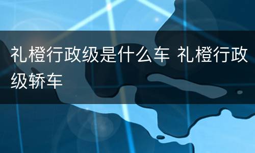 礼橙行政级是什么车 礼橙行政级轿车