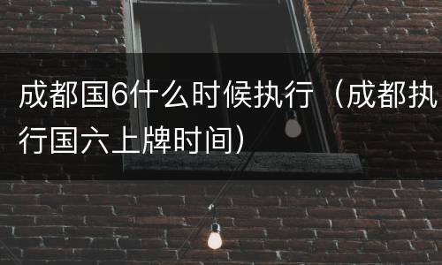 成都国6什么时候执行（成都执行国六上牌时间）