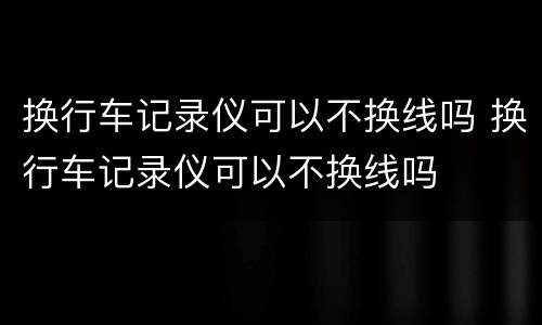 换行车记录仪可以不换线吗 换行车记录仪可以不换线吗