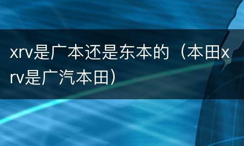 xrv是广本还是东本的（本田xrv是广汽本田）