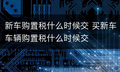 新车购置税什么时候交 买新车车辆购置税什么时候交
