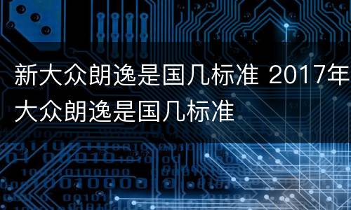新大众朗逸是国几标准 2017年大众朗逸是国几标准