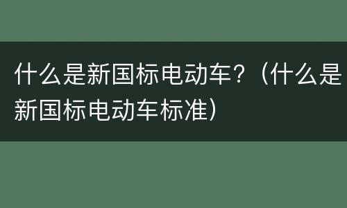 什么是新国标电动车?（什么是新国标电动车标准）