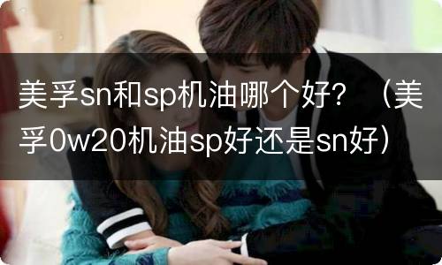 美孚sn和sp机油哪个好？（美孚0w20机油sp好还是sn好）