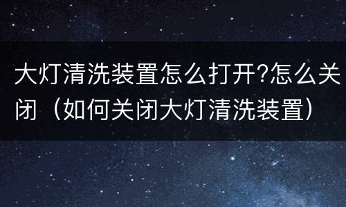 大灯清洗装置怎么打开?怎么关闭（如何关闭大灯清洗装置）