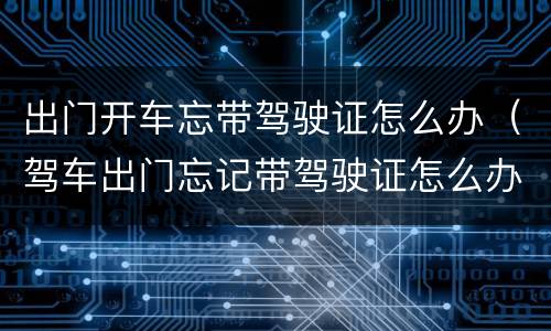出门开车忘带驾驶证怎么办（驾车出门忘记带驾驶证怎么办?）