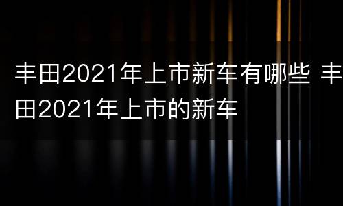 丰田2021年上市新车有哪些 丰田2021年上市的新车