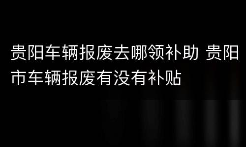 贵阳车辆报废去哪领补助 贵阳市车辆报废有没有补贴