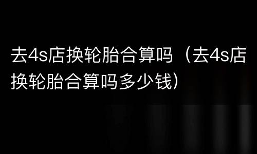 去4s店换轮胎合算吗（去4s店换轮胎合算吗多少钱）