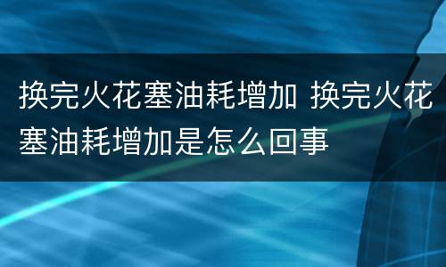 换完火花塞油耗增加 换完火花塞油耗增加是怎么回事