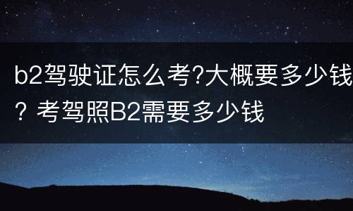 b2驾驶证怎么考?大概要多少钱? 考驾照B2需要多少钱