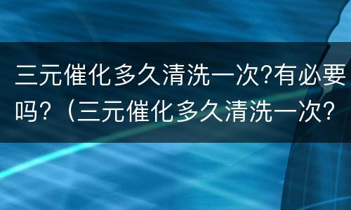 三元催化多久清洗一次?有必要吗?（三元催化多久清洗一次?有必要吗视频）