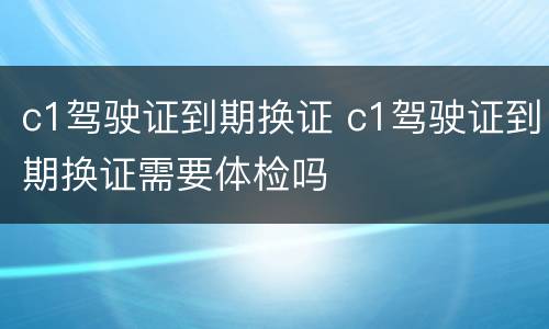 c1驾驶证到期换证 c1驾驶证到期换证需要体检吗