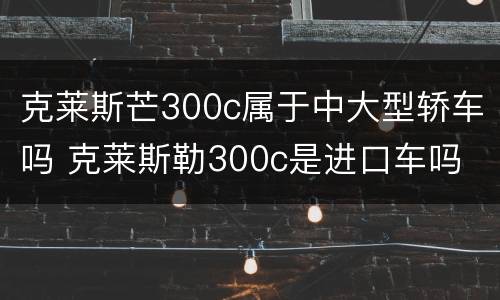 克莱斯芒300c属于中大型轿车吗 克莱斯勒300c是进口车吗