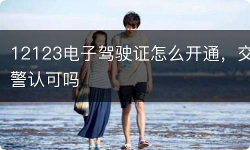 12123电子驾驶证怎么开通，交警认可吗