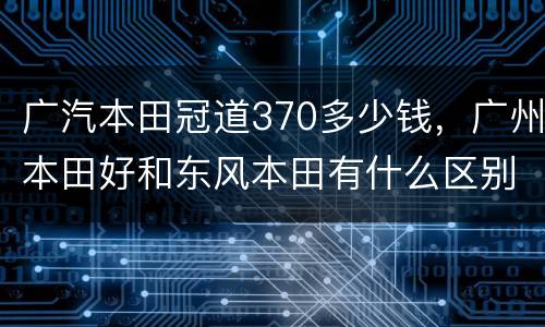 广汽本田冠道370多少钱，广州本田好和东风本田有什么区别？