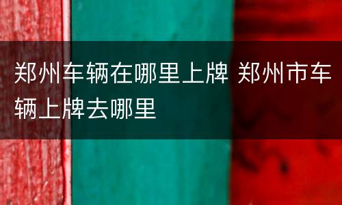 郑州车辆在哪里上牌 郑州市车辆上牌去哪里