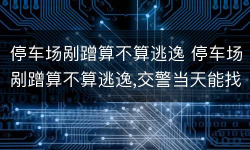 停车场剐蹭算不算逃逸 停车场剐蹭算不算逃逸,交警当天能找到吗