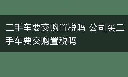 二手车要交购置税吗 公司买二手车要交购置税吗